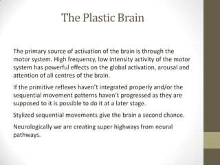 The Plastic Brain

The primary source of activation of the brain is through the
motor system. High frequency, low intensity activity of the motor
system has powerful effects on the global activation, arousal and
attention of all centres of the brain.
If the primitive reflexes haven’t integrated properly and/or the
sequential movement patterns haven’t progressed as they are
supposed to it is possible to do it at a later stage.
Stylized sequential movements give the brain a second chance.
Neurologically we are creating super highways from neural
pathways.
 
