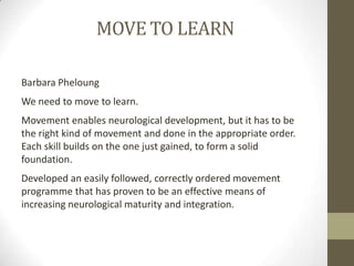MOVE TO LEARN

Barbara Pheloung
We need to move to learn.
Movement enables neurological development, but it has to be
the right kind of movement and done in the appropriate order.
Each skill builds on the one just gained, to form a solid
foundation.
Developed an easily followed, correctly ordered movement
programme that has proven to be an effective means of
increasing neurological maturity and integration.
 