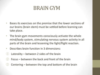 BRAIN GYM

• Bases its exercises on the premise that the lower sections of
  our brains (brain stem) must be settled before learning can
  take place.
• The brain gym movements consciously activate the whole
  mind/body system, stimulating nervous system activity in all
  parts of the brain and lessening the fight/flight reaction.
• Describes brain function in 3 dimensions:
① Laterality – between 2 sides of the brain
② Focus – between the back and front of the brain
③ Centering – between the top and bottom of the brain
 