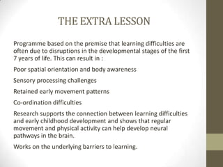 THE EXTRA LESSON
Programme based on the premise that learning difficulties are
often due to disruptions in the developmental stages of the first
7 years of life. This can result in :
Poor spatial orientation and body awareness
Sensory processing challenges
Retained early movement patterns
Co-ordination difficulties
Research supports the connection between learning difficulties
and early childhood development and shows that regular
movement and physical activity can help develop neural
pathways in the brain.
Works on the underlying barriers to learning.
 