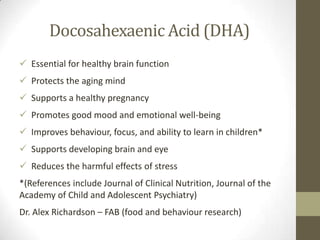 Docosahexaenic Acid (DHA)
 Essential for healthy brain function
 Protects the aging mind
 Supports a healthy pregnancy
 Promotes good mood and emotional well-being
 Improves behaviour, focus, and ability to learn in children*
 Supports developing brain and eye
 Reduces the harmful effects of stress
*(References include Journal of Clinical Nutrition, Journal of the
Academy of Child and Adolescent Psychiatry)
Dr. Alex Richardson – FAB (food and behaviour research)
 