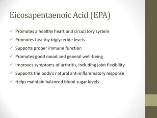 Eicosapentaenoic Acid (EPA)
 Promotes a healthy heart and circulatory system
 Promotes healthy triglyceride levels
 Supports proper immune function
 Promotes good mood and general well-being
 Improves symptoms of arthritis, including joint flexibility
 Supports the body’s natural anti-inflammatory response
 Helps maintain balanced blood sugar levels
 