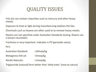 QUALITY ISSUES
Fish oils can contain impurities such as mercury and other heavy
metals.
Exposure to heat or light during manufacturing oxidises the fats.
Chemicals such as hexane are often used to to remove heavy metals.
Dioxins are not specified under Australian Standards testing. Dioxins are
a known neurotoxin.
Freshness is very important. Indicator is PV (peroxide value).
PV’s
Australian Standard:       <10meq/kg
Metagenics fish oil:       <5meq/kg
Nordic Naturals:           <1meq/kg
Triglyceride (natural) form better than ‘ethyl ester’ (new to nature)
 