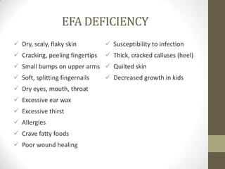 EFA DEFICIENCY
 Dry, scaly, flaky skin          Susceptibility to infection
 Cracking, peeling fingertips    Thick, cracked calluses (heel)
 Small bumps on upper arms  Quilted skin
 Soft, splitting fingernails     Decreased growth in kids
 Dry eyes, mouth, throat
 Excessive ear wax
 Excessive thirst
 Allergies
 Crave fatty foods
 Poor wound healing
 