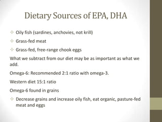 Dietary Sources of EPA, DHA
 Oily fish (sardines, anchovies, not krill)
 Grass-fed meat
 Grass-fed, free-range chook eggs
What we subtract from our diet may be as important as what we
add.
Omega-6: Recommended 2:1 ratio with omega-3.
Western diet 15:1 ratio
Omega-6 found in grains
 Decrease grains and increase oily fish, eat organic, pasture-fed
  meat and eggs
 