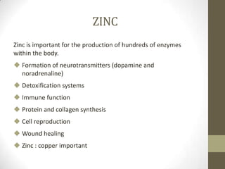 ZINC
Zinc is important for the production of hundreds of enzymes
within the body.
 Formation of neurotransmitters (dopamine and
  noradrenaline)
 Detoxification systems
 Immune function
 Protein and collagen synthesis
 Cell reproduction
 Wound healing
 Zinc : copper important
 