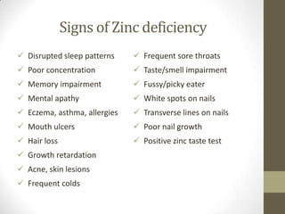 Signs of Zinc deficiency
 Disrupted sleep patterns     Frequent sore throats
 Poor concentration           Taste/smell impairment
 Memory impairment            Fussy/picky eater
 Mental apathy                White spots on nails
 Eczema, asthma, allergies    Transverse lines on nails
 Mouth ulcers                 Poor nail growth
 Hair loss                    Positive zinc taste test
 Growth retardation
 Acne, skin lesions
 Frequent colds
 