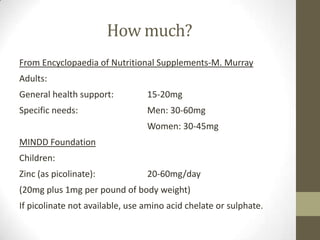 How much?
From Encyclopaedia of Nutritional Supplements-M. Murray
Adults:
General health support:          15-20mg
Specific needs:                  Men: 30-60mg
                                 Women: 30-45mg
MINDD Foundation
Children:
Zinc (as picolinate):            20-60mg/day
(20mg plus 1mg per pound of body weight)
If picolinate not available, use amino acid chelate or sulphate.
 