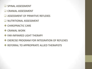  SPINAL ASSESSMENT
 CRANIAL ASSESSMENT
 ASSESSMENT OF PRIMITIVE REFLEXES
 NUTRITIONAL ASSESSMENT
 CHIROPRACTIC CARE
 CRANIAL WORK
 FAR-INFRARED LIGHT THERAPY
 EXERCISE PROGRAM FOR INTEGRATION OF REFLEXES
 REFERRAL TO APPROPRIATE ALLIED THERAPISTS
 