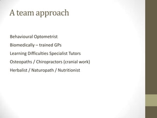 A team approach

Behavioural Optometrist
Biomedically – trained GPs
Learning Difficulties Specialist Tutors
Osteopaths / Chiropractors (cranial work)
Herbalist / Naturopath / Nutritionist
 