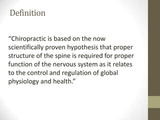 Definition

“Chiropractic is based on the now
scientifically proven hypothesis that proper
structure of the spine is required for proper
function of the nervous system as it relates
to the control and regulation of global
physiology and health.”
 