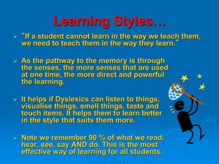 Learning Styles…
 “If a student cannot learn in the way we teach them,
we need to teach them in the way they learn.”
 As the pathway to the memory is through
the senses, the more senses that are used
at one time, the more direct and powerful
the learning.
 It helps if Dyslexics can listen to things,
visualise things, smell things, taste and
touch items. It helps them to learn better
in the style that suits them more.
 Note we remember 90 % of what we read,
hear, see, say AND do. This is the most
effective way of learning for all students.
 