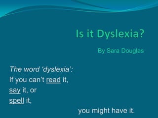 By Sara Douglas


The word ‘dyslexia’:
If you can’t read it,
say it, or
spell it,
                        you might have it.
 