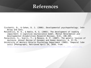References Cicchetti, D., & Cohen, D. J. (2006).  Developmental psychopathology . John Wiley and Sons. McCandliss, B. D., & Noble, K. G. (2003). The development of reading impairment: A cognitive neuroscience model.  Mental Retardation and Developmental Disabilities Research Reviews , 9(3), 196-205. Paracchini, S., Scerri, T., & Monaco, A. P. (2007). The genetic lexicon of dyslexia.  Annual Review of Genomes and Human Genetics , 8, 57-79. University of Western Ontario Psychology Department (2005).  Temporal lobe sulci  [Photograph], Retrieved April 24, 2010, from:  http://psychology.uwo.ca/fmri4newbies/Images/temporal_lobe_sulci.jpg 