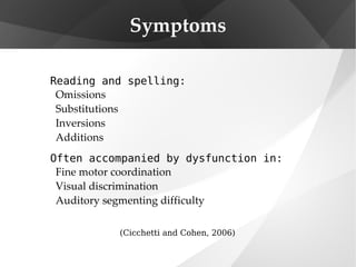 Symptoms Reading and spelling: Omissions Substitutions Inversions Additions Often accompanied by dysfunction in: Fine motor coordination Visual discrimination Auditory segmenting difficulty (Cicchetti and Cohen, 2006) 
