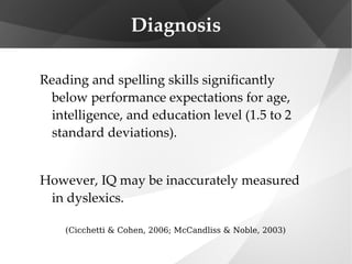 Diagnosis Reading and spelling skills significantly below performance expectations for age, intelligence, and education level (1.5 to 2 standard deviations). However, IQ may be inaccurately measured in dyslexics. (Cicchetti & Cohen, 2006; McCandliss & Noble, 2003) 