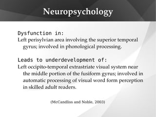 Neuropsychology Dysfunction in: Left perisylvian area involving the superior temporal gyrus; involved in phonological processing. Leads to underdevelopment of:   Left occipito-temporal extrastriate visual system near the middle portion of the fusiform gyrus; involved in automatic processing of visual word form perception in skilled adult readers. (McCandliss and Noble, 2003) 