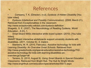 References
•       Company, T. K. (Director). (n.d). Dyslexia: A Hidden Disability [You
tube video].
•    Dyslexia (Intellectual and Possibly Communication). (2008, March 21).
Retrieved from Exceptionalities in the classroom:
http://www.exceptionality.wikidot.com/dyslexia-definition
Shagwitz, S. E. (2007). The Neurobiology of Reading Dyslexia. World
Education , 8 (D), 1.
•    Smart Board 685ix interactive white board system. (2010). [You tube
video].
SMART Board interactive whiteboards support university students with
disabilities. (2011, October 6). 4- traders .
•    Stanberry, M. R. (2010, February). Assistive technology for kids with
Learning Disability: An Overview Great Schools. Retrieved from
http://www.greatschools.org/special-education/assistive-technology/702-
assistive-technology-for-kids-with-learning-disabilities-an-
overview.gs?page=all
•    Torreno, S. (2010, August 9). Using Smart Boards in Special Education
Classrooms. Retrieved from Bright Hub: The Hub for Bright Minds:
http://www.brighthub.com/education/special/articles/55013.aspx               17
 