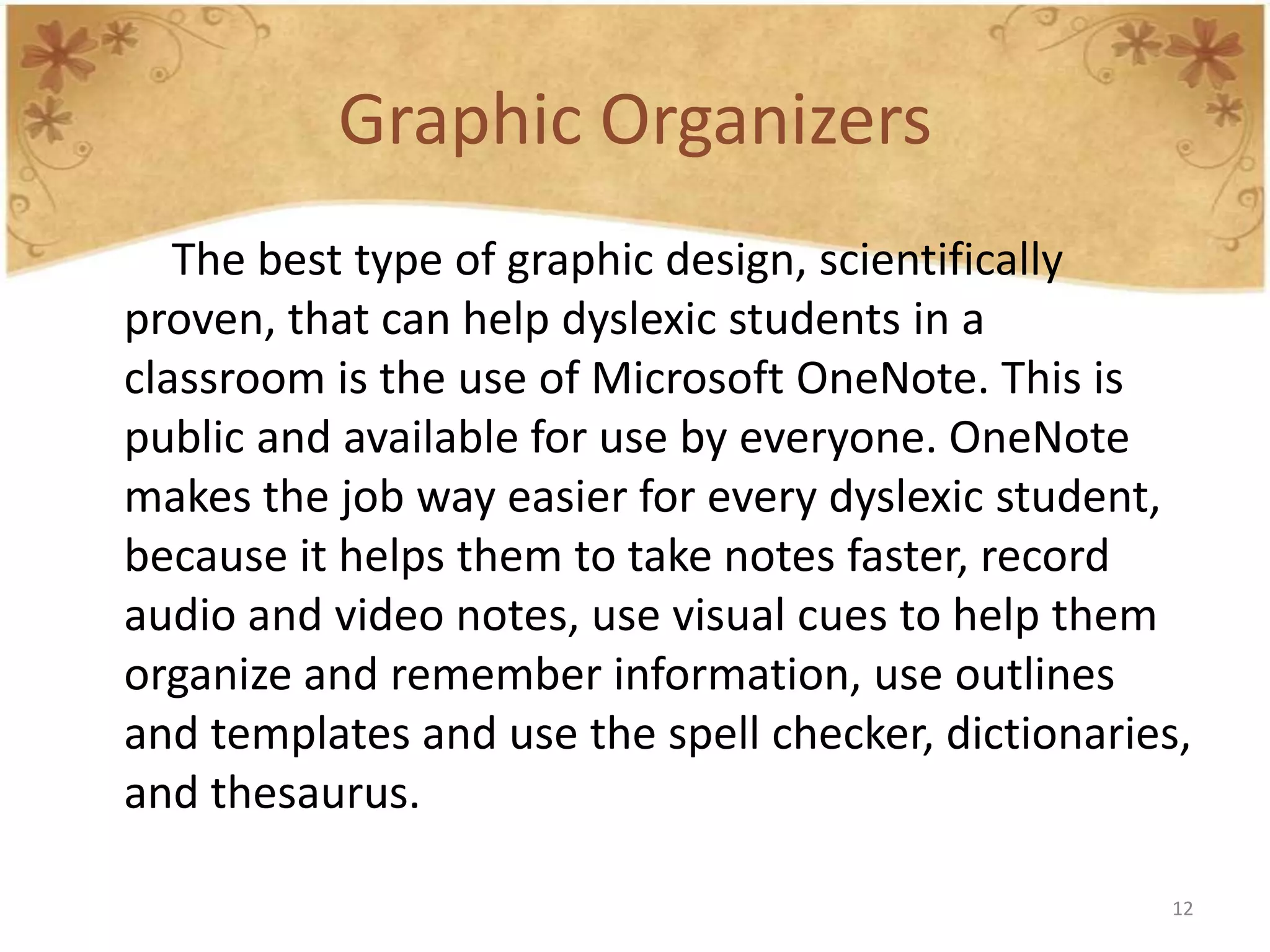 Graphic Organizers
   The best type of graphic design, scientifically
proven, that can help dyslexic students in a
classroom is the use of Microsoft OneNote. This is
public and available for use by everyone. OneNote
makes the job way easier for every dyslexic student,
because it helps them to take notes faster, record
audio and video notes, use visual cues to help them
organize and remember information, use outlines
and templates and use the spell checker, dictionaries,
and thesaurus.

                                                     12
 