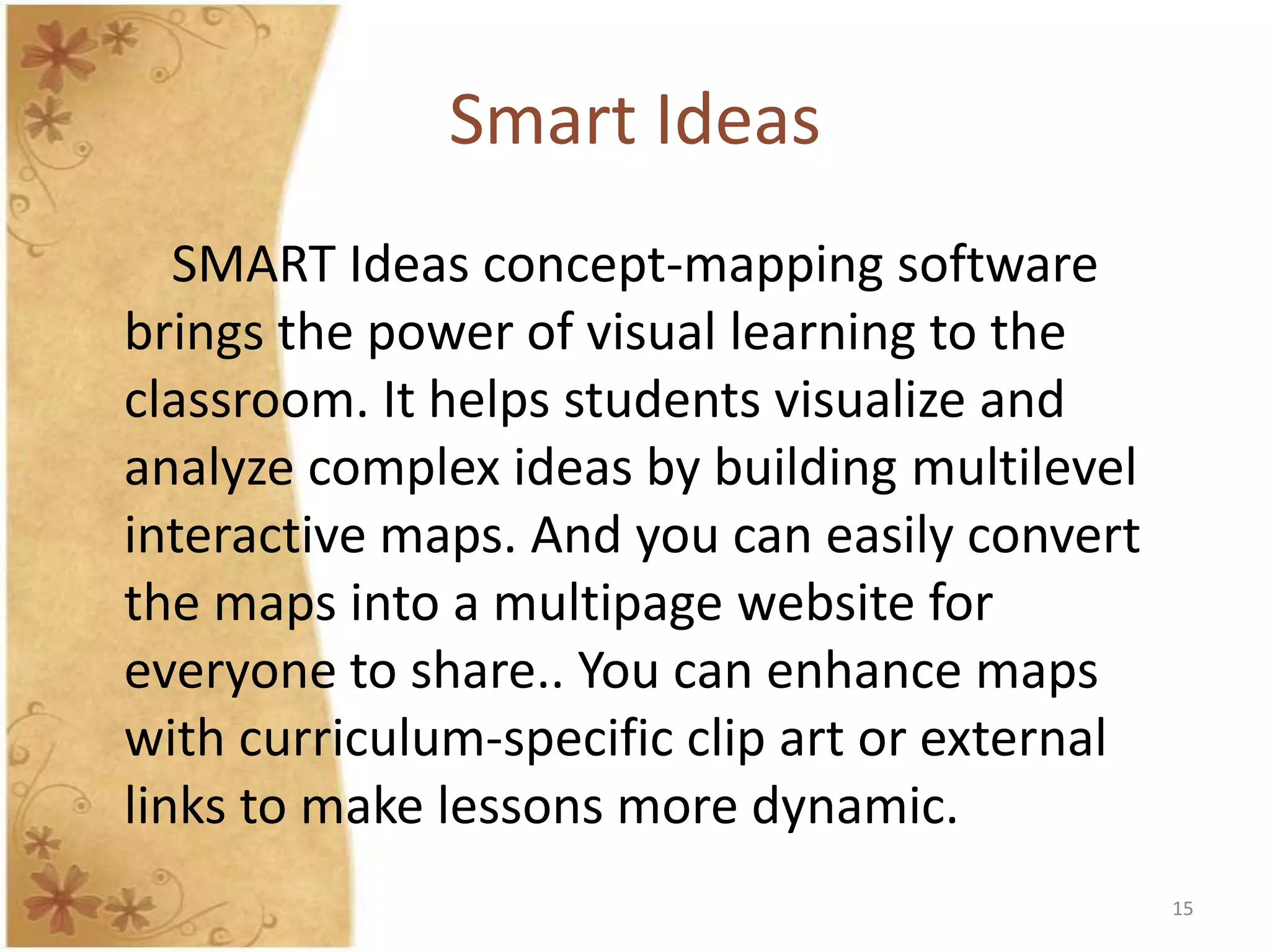 Smart Ideas
   SMART Ideas concept-mapping software
brings the power of visual learning to the
classroom. It helps students visualize and
analyze complex ideas by building multilevel
interactive maps. And you can easily convert
the maps into a multipage website for
everyone to share.. You can enhance maps
with curriculum-specific clip art or external
links to make lessons more dynamic.
                                                15
 