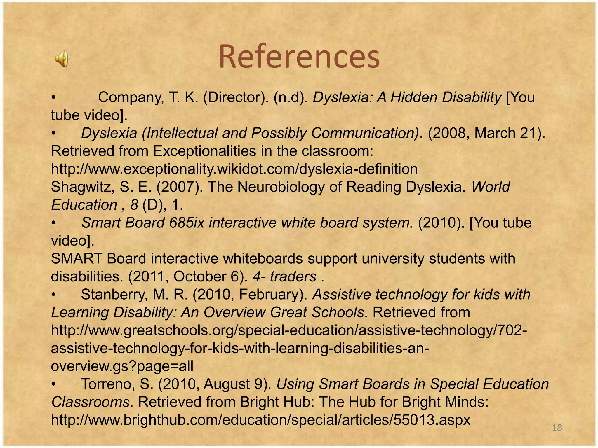 References
•       Company, T. K. (Director). (n.d). Dyslexia: A Hidden Disability [You
tube video].
•    Dyslexia (Intellectual and Possibly Communication). (2008, March 21).
Retrieved from Exceptionalities in the classroom:
http://www.exceptionality.wikidot.com/dyslexia-definition
Shagwitz, S. E. (2007). The Neurobiology of Reading Dyslexia. World
Education , 8 (D), 1.
•    Smart Board 685ix interactive white board system. (2010). [You tube
video].
SMART Board interactive whiteboards support university students with
disabilities. (2011, October 6). 4- traders .
•    Stanberry, M. R. (2010, February). Assistive technology for kids with
Learning Disability: An Overview Great Schools. Retrieved from
http://www.greatschools.org/special-education/assistive-technology/702-
assistive-technology-for-kids-with-learning-disabilities-an-
overview.gs?page=all
•    Torreno, S. (2010, August 9). Using Smart Boards in Special Education
Classrooms. Retrieved from Bright Hub: The Hub for Bright Minds:
http://www.brighthub.com/education/special/articles/55013.aspx               18
 