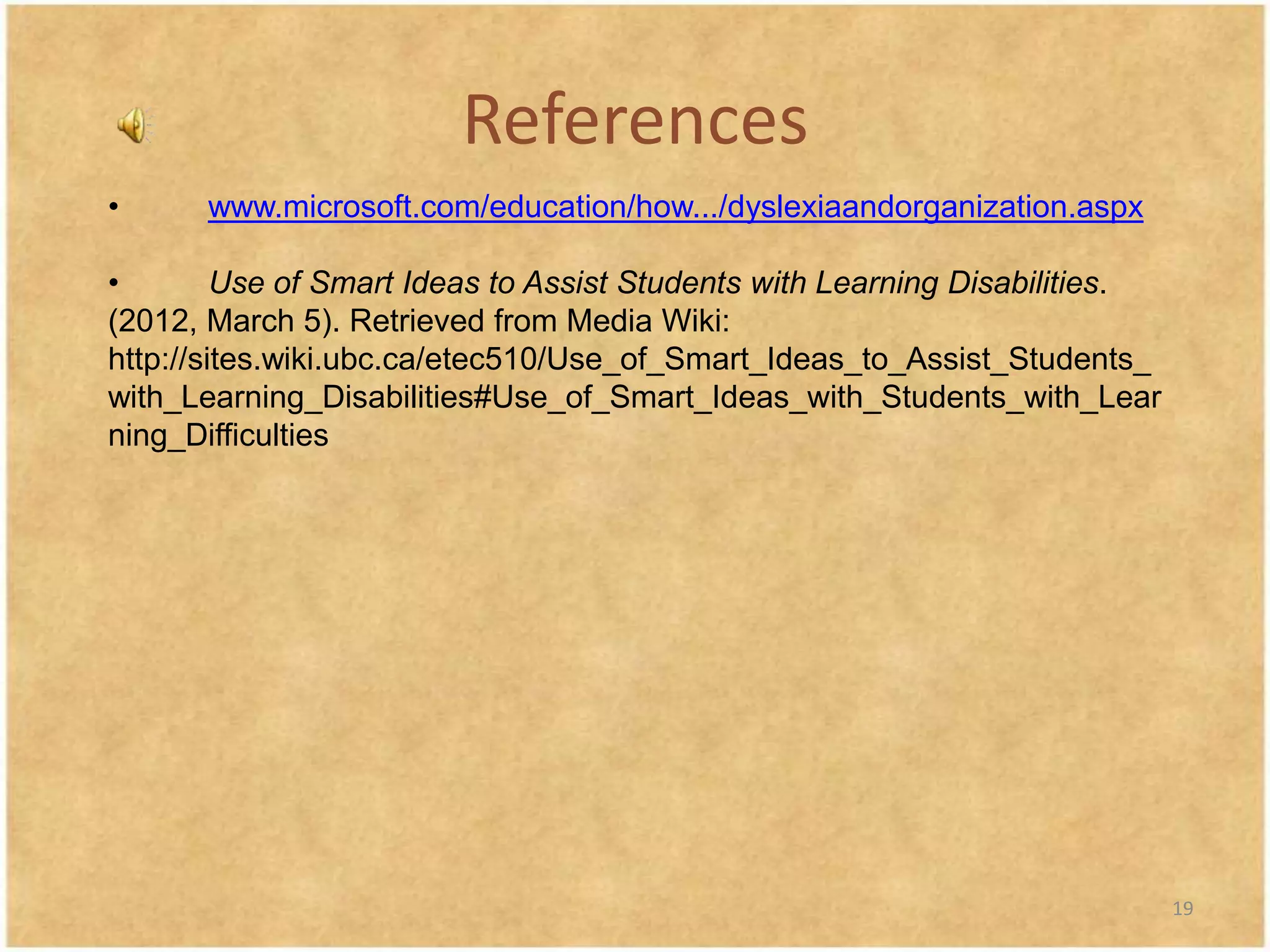 References
•      www.microsoft.com/education/how.../dyslexiaandorganization.aspx

•        Use of Smart Ideas to Assist Students with Learning Disabilities.
(2012, March 5). Retrieved from Media Wiki:
http://sites.wiki.ubc.ca/etec510/Use_of_Smart_Ideas_to_Assist_Students_
with_Learning_Disabilities#Use_of_Smart_Ideas_with_Students_with_Lear
ning_Difficulties




                                                                             19
 
