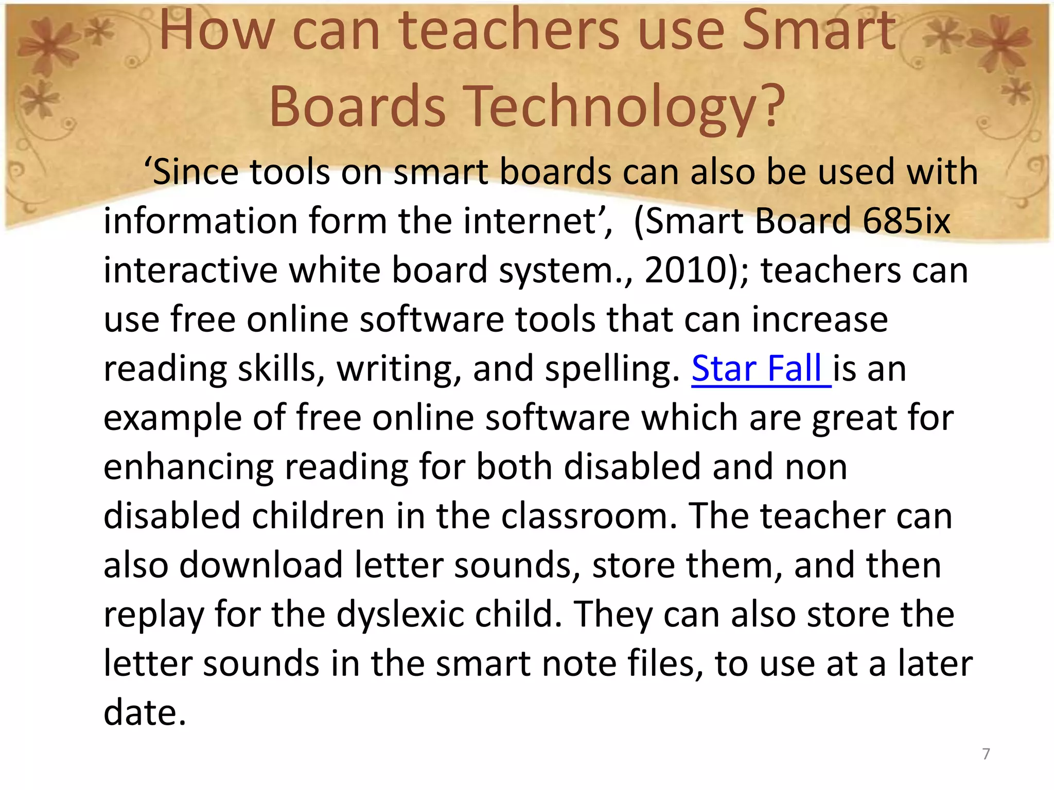 How can teachers use Smart
      Boards Technology?
   ‘Since tools on smart boards can also be used with
information form the internet’, (Smart Board 685ix
interactive white board system., 2010); teachers can
use free online software tools that can increase
reading skills, writing, and spelling. Star Fall is an
example of free online software which are great for
enhancing reading for both disabled and non
disabled children in the classroom. The teacher can
also download letter sounds, store them, and then
replay for the dyslexic child. They can also store the
letter sounds in the smart note files, to use at a later
date.
                                                           7
 