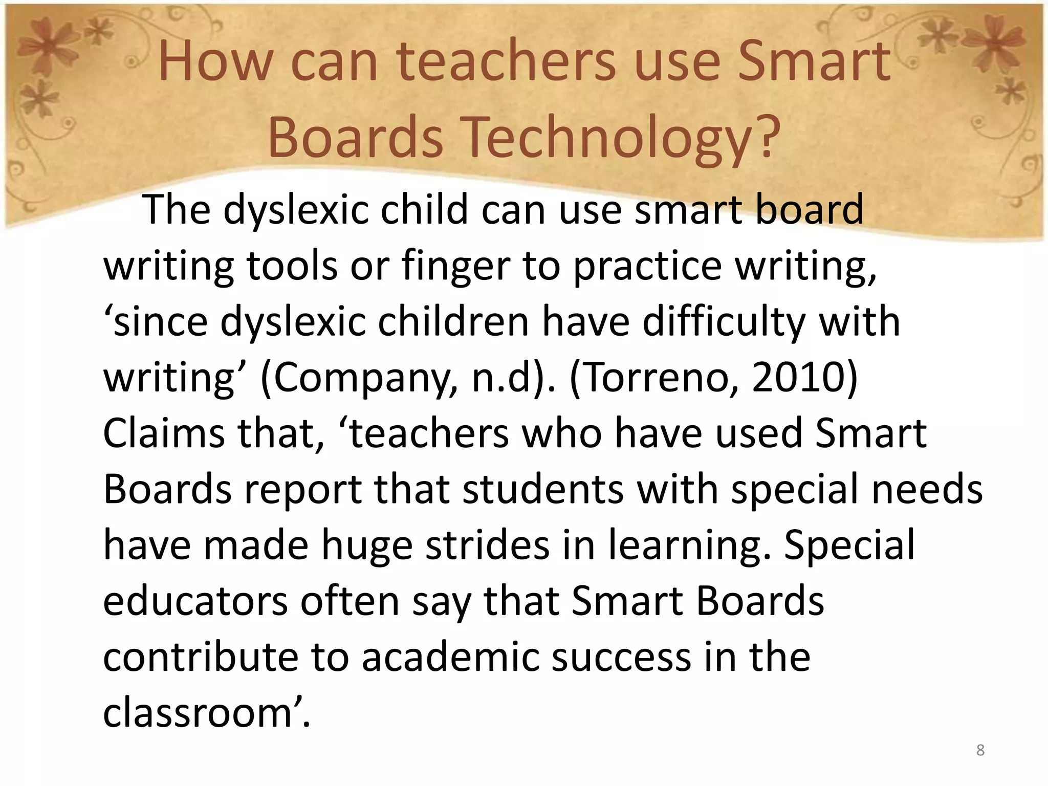 How can teachers use Smart
     Boards Technology?
   The dyslexic child can use smart board
writing tools or finger to practice writing,
‘since dyslexic children have difficulty with
writing’ (Company, n.d). (Torreno, 2010)
Claims that, ‘teachers who have used Smart
Boards report that students with special needs
have made huge strides in learning. Special
educators often say that Smart Boards
contribute to academic success in the
classroom’.
                                             8
 