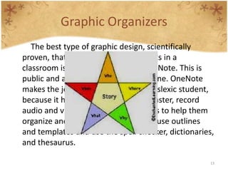 Graphic Organizers
   The best type of graphic design, scientifically
proven, that can help dyslexic students in a
classroom is the use of Microsoft OneNote. This is
public and available for use by everyone. OneNote
makes the job way easier for every dyslexic student,
because it helps them to take notes faster, record
audio and video notes, use visual cues to help them
organize and remember information, use outlines
and templates and use the spell checker, dictionaries,
and thesaurus.

                                                     13
 