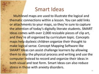 Smart Ideas
   Multilevel maps are used to illustrate the logical and
thematic connections within a lesson. You can add links
or attachments to your maps, so they’re sure to capture
the attention of today’s digitally literate students. SMART
Ideas comes with over 2,000 resizable pieces of clip art,
and they’re all organized by curriculum topic. Concepts
maps help dyslexic children organize their thought to
make logical sense. Concept Mapping Software like
SMART Ideas can assist challenge learners by allowing
them to skip the physical process and writing and use the
computer instead to record and organize their ideas in
both visual and text form. Smart Ideas can also reduce
stress in those with anxiety disorders.
                                                          16
 