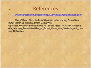 References
•      www.microsoft.com/education/how.../dyslexiaandorganization.aspx

•        Use of Smart Ideas to Assist Students with Learning Disabilities.
(2012, March 5). Retrieved from Media Wiki:
http://sites.wiki.ubc.ca/etec510/Use_of_Smart_Ideas_to_Assist_Students_
with_Learning_Disabilities#Use_of_Smart_Ideas_with_Students_with_Lear
ning_Difficulties




                                                                             18
 