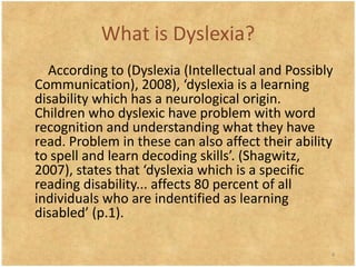 What is Dyslexia?
  According to (Dyslexia (Intellectual and Possibly
Communication), 2008), ‘dyslexia is a learning
disability which has a neurological origin.
Children who dyslexic have problem with word
recognition and understanding what they have
read. Problem in these can also affect their ability
to spell and learn decoding skills’. (Shagwitz,
2007), states that ‘dyslexia which is a specific
reading disability... affects 80 percent of all
individuals who are indentified as learning
disabled’ (p.1).

                                                   4
 