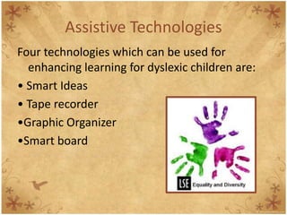 Assistive Technologies
Four technologies which can be used for
  enhancing learning for dyslexic children are:
• Smart Ideas
• Tape recorder
•Graphic Organizer
•Smart board



                                                  5
 