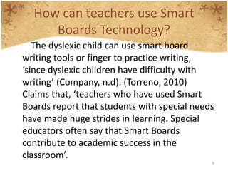 How can teachers use Smart
     Boards Technology?
   The dyslexic child can use smart board
writing tools or finger to practice writing,
‘since dyslexic children have difficulty with
writing’ (Company, n.d). (Torreno, 2010)
Claims that, ‘teachers who have used Smart
Boards report that students with special needs
have made huge strides in learning. Special
educators often say that Smart Boards
contribute to academic success in the
classroom’.
                                             8
 