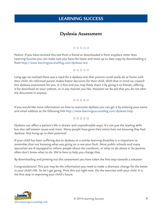 LEARNING SUCCESS
Dyslexia Assessment

Notice: If you have received this test from a friend or downloaded it from anyplace other than
Learning Success you can make sure you have the latest and most up to date copy by downloading it
from http://www.learningsuccessblog.com/dyslexia-test

Long ago we realized there was a need for a dyslexia test that parents could easily do at home with
their child. An informed parent makes better decisions for their child. With that in mind we created
this dyslexia assessment for you. It is free and you may freely share it by giving it to friends, offering
it for download on your website, or in any manner you like. However we do ask that you do not alter
the document in anyway.

If you would like more information on how to overcome dyslexia you can get it by entering your name
and email address at the following link http://www.learningsuccessblog.com/dyslexia-help

Dyslexia can affect a person’s life in drastic and unpredictable ways. It’s not just the reading skills
but also self esteem issues and more. Many people have gone their entire lives not knowing they had
dyslexia. Not living up to their potential.
If your child has been suffering due to dyslexia or a similar learning disability it is important to
remember that not knowing what was going on is not your fault. Most public schools and many
specialists are ill equipped to inform people about the condition, or what to do about it. So parents
often don’t know what to do. We’re here to help you change that.
By downloading and printing out this assessment you have taken the first step towards a solution.
Congratulations! This just may be the information you need to make a dramatic change for the better
in your child’s life. So let’s get going. Print this out right now. Do the exercises with your child. It is
the first step in improving your child’s future.

© 2014 Learning Success
www.learningsuccessblog.com

1

 