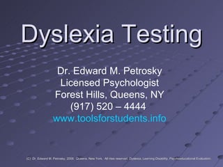Dyslexia Testing Dr. Edward M. Petrosky Licensed Psychologist Forest Hills, Queens, NY (917) 520 – 4444  www.toolsforstudents.info (C)  Dr. Edward M. Petrosky, 2009.  Queens, New York.  All rites reserved. Dyslexia, Learning Disability, Psychoeducational Evaluation. 