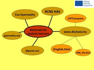 Eva Gyarmathy 
Materials for 
dyslexic learners 
@gmail.com 
RCNS HAS 
/CPTComputer 
www.diszlexia.hu 
/English.html 
gyarmathy.eva 
/NN_EN.htm 
 