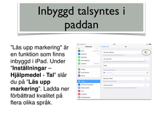 Inbyggd talsyntes i
paddan
”Läs upp markering" är
en funktion som ﬁnns
inbyggd i iPad. Under
”Inställningar –
Hjälpmedel - Tal” slår
du på ”Läs upp
markering”. Ladda ner
förbättrad kvalitet på
ﬂera olika språk.
 