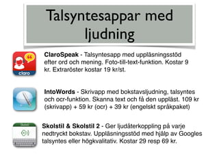 Talsyntesappar med
ljudning
ClaroSpeak - Talsyntesapp med uppläsningsstöd
efter ord och mening. Foto-till-text-funktion. Kostar 9
kr. Extraröster kostar 19 kr/st.
IntoWords - Skrivapp med bokstavsljudning, talsyntes
och ocr-funktion. Skanna text och få den uppläst. 109 kr
(skrivapp) + 59 kr (ocr) + 39 kr (engelskt språkpaket)
Skolstil & Skolstil 2 - Ger ljudåterkoppling på varje
nedtryckt bokstav. Uppläsningsstöd med hjälp av Googles
talsyntes eller högkvalitativ. Kostar 29 resp 69 kr.
 