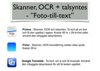Skanner, OCR + talsyntes
- ”Foto-till-text”
Prizmo - Skanner, OCR och talsyntes. Ta kort på en text
och få den uppläst i appen. Kostar 95 kr + 29 kr/röst (eller
använd den inbyggda talsyntesen).
Pixter - Skanner, OCR översättning mellan olika språk.
Kostar 29 kr.
Google Translate - Ta kort, ocr:a och få översatt. Använd
den inbyggda talsyntesen för att få texten uppläst.
 