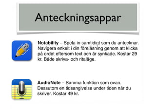 Anteckningsappar
Notability – Spela in samtidigt som du antecknar.
Navigera enkelt i din föreläsning genom att klicka
på ordet eftersom text och är synkade. Kostar 29
kr. Både skriva- och ritaläge.
AudioNote – Samma funktion som ovan.
Dessutom en tidsangivelse under tiden när du
skriver. Kostar 49 kr.
 