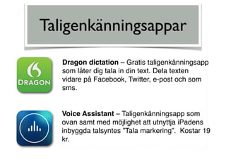 Taligenkänningsappar
Dragon dictation – Gratis taligenkänningsapp  
som låter dig tala in din text. Dela texten  
vidare på Facebook, Twitter, e-post och som
sms.
Voice Assistant – Taligenkänningsapp som
ovan samt med möjlighet att utnyttja iPadens
inbyggda talsyntes ”Tala markering”. Kostar 19
kr.
 