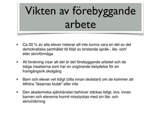 Vikten av förebyggande
arbete
• Ca 20 % av alla elever riskerar att inte kunna vara en del av det
demokratiska samhället till följd av bristande språk-, läs- och/
eller skrivförmåga
• All forskning visar att det är det förebyggande arbetet och de
tidiga insatserna som har en avgörande betydelse för en
framgångsrik skolgång
• Barn och elever vet tidigt (ofta innan skolstart) om de kommer att
tillhöra ”läsarnas klubb” eller inte
• Den akademiska självkänslan behöver stärkas tidigt, dvs. innan
barnen och eleverna hunnit misslyckas med sin läs- och
skrivinlärning
 