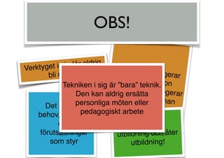 Verktyget i sig får aldrig
bli målet!
Vad som fungerarför en personkanske inte fungerarför någon annan
Det är alltid
behov, situation
och
förutsättningar
som styr
Utbildning,
utbildning och åter
utbildning!
OBS!
Tekniken i sig är ”bara” teknik.
Den kan aldrig ersätta
personliga möten eller
pedagogiskt arbete
 