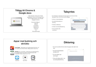 Tillägg till Chrome &  
Google docs
Olika alternativa verktyg ﬁnns till både
webbläsaren Chrome och till Google Docs i
form av tillägg (program) samt Googles
inbyggda funktioner.
Exempel på tillägg är: 
- Talsyntes 
- Diktering 
- Ordprediktion 
- Rättstavning 
- Ordböcker 
- Ocr 
- Alla webblösningar
Talsyntes
Ger ytterligare en dimension att lyssna igenom sin text än att bara
läsa igenom den. Du hör fel du skrivit tydligare.
Vid läs- och skrivsvårigheter
Ger direkt återkoppling vid  
skrivning
Förenklar ”sökläsning”
Utmärkt vid andraspråksinlärning
Finns på många olika  
modersmål
Appar med ljudning och
skriveko
Claro Speak - Talsyntesapp med uppläsningsstöd efter ljud, ord
och mening. Foto-till-text-funktion. Många språk. Kostar 40 kr.
Skolstil (ﬁnns i tre varianter) - Vanlig ASL-app. Bokstavsljudning
och uppläsningsstöd med hjälp av Googles talsyntes eller
högkvalitativ. Kostar mellan 30 och 75 kr.
IntoWords Oribi Writer AppWriter
Diktering
Om du har svårt att få ner tanke till papper eller skärm (hel
text)
Vid stavningssvårigheter 
(enstaka ord)
För att snabba upp  
skrivningen
Finns på många språk - bra 
vid andraspråksinlärning
 