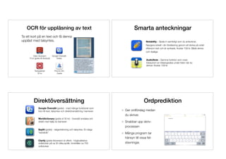 OCR för uppläsning av text
Ta ett kort på en text och få denna 
uppläst med talsyntes.
Claro Scanpen 
75 kr (gratis till Android)
Prizmo GO 
Gratis
Google Översätt 
Gratis
Textgrabber 
50 kr
Notability – Spela in samtidigt som du antecknar.
Navigera enkelt i din föreläsning genom att klicka på ordet
eftersom text och är synkade. Kostar 109 kr. Både skriva-
och ritaläge.
AudioNote – Samma funktion som ovan.
Dessutom en tidsangivelse under tiden när du
skriver. Kostar 109 kr.
Smarta anteckningar
Google Översätt (gratis) - med många funktioner som
foto-till-text, talsyntes och direktöversättning i kameran
Worldictionary (gratis el 30 kr) - översätt enstaka ord
direkt med hjälp av kameran
SayHi (gratis) - taligenkänning och talsyntes. En slags
“extratolk”
Clarify (gratis liteversion el offert) - högkvalitativa
ordböcker på ca 30 olika språk. Innehåller ca 700
ordböcker.
Direktöversättning Ordprediktion
Ger ordförslag medan 
du skriver.
Snabbar upp skriv- 
processen
Många program tar 
hänsyn till vissa fel- 
stavningar.
 