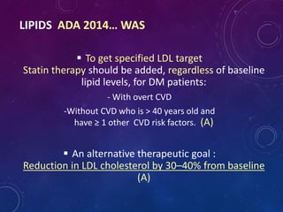 LIPIDS ADA 2014… WAS
 To get specified LDL target
Statin therapy should be added, regardless of baseline
lipid levels, for DM patients:
- With overt CVD
-Without CVD who is > 40 years old and
have ≥ 1 other CVD risk factors. (A)
 An alternative therapeutic goal :
Reduction in LDL cholesterol by 30–40% from baseline
(A)
 