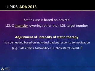 Statins use is based on desired
LDL-C Intensity lowering rather than LDL target number
Adjustment of intensity of statin therapy
may be needed based on individual patient response to medication
(e.g., side effects, tolerability, LDL cholesterol levels). E
LIPIDS ADA 2015
 