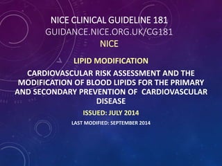 NICE CLINICAL GUIDELINE 181
GUIDANCE.NICE.ORG.UK/CG181
NICE
LIPID MODIFICATION
CARDIOVASCULAR RISK ASSESSMENT AND THE
MODIFICATION OF BLOOD LIPIDS FOR THE PRIMARY
AND SECONDARY PREVENTION OF CARDIOVASCULAR
DISEASE
ISSUED: JULY 2014
LAST MODIFIED: SEPTEMBER 2014
 