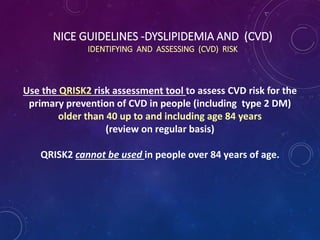 NICE GUIDELINES -DYSLIPIDEMIA AND (CVD)
IDENTIFYING AND ASSESSING (CVD) RISK
Use the QRISK2 risk assessment tool to assess CVD risk for the
primary prevention of CVD in people (including type 2 DM)
older than 40 up to and including age 84 years
(review on regular basis)
QRISK2 cannot be used in people over 84 years of age.
 